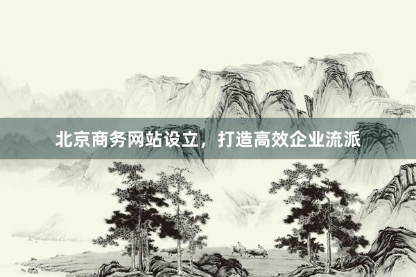 北京商务网站设立，打造高效企业流派