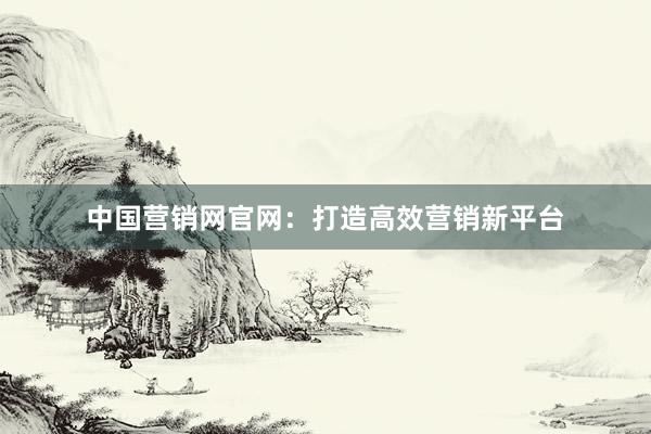 中国营销网官网：打造高效营销新平台