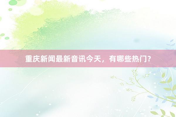 重庆新闻最新音讯今天，有哪些热门？
