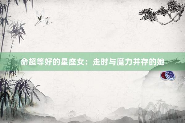 命超等好的星座女：走时与魔力并存的她